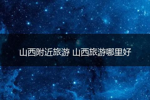 山西附近旅游 山西旅游哪里好