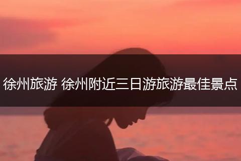 徐州旅游 徐州附近三日游旅游最佳景点