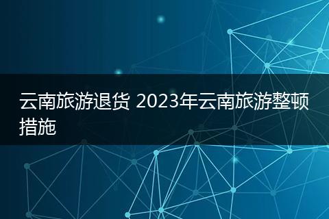 云南旅游退货 2023年云南旅游整顿措施