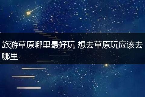 旅游草原哪里最好玩 想去草原玩应该去哪里