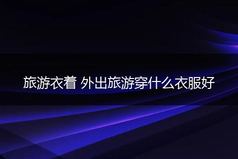 旅游衣着 外出旅游穿什么衣服好