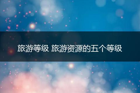 旅游等级 旅游资源的五个等级