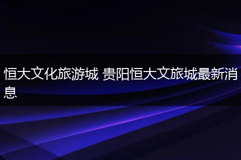 恒大文化旅游城 贵阳恒大文旅城最新消息
