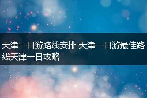 天津一日游路线安排 天津一日游最佳路线天津一日攻略