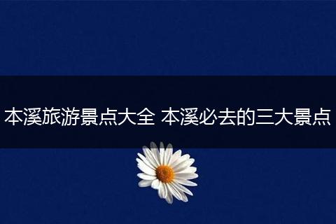 本溪旅游景点大全 本溪必去的三大景点
