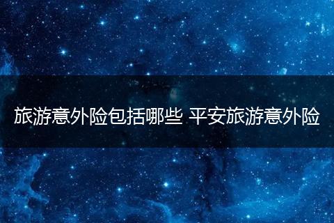 旅游意外险包括哪些 平安旅游意外险