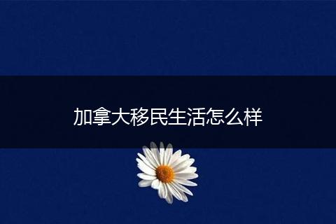 加拿大移民生活怎么样