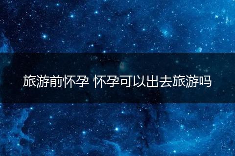 旅游前怀孕 怀孕可以出去旅游吗