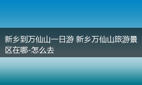 新乡到万仙山一日游 新乡万仙山旅游景区在哪-怎么去