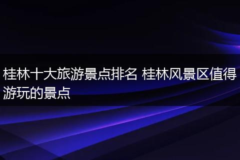 桂林十大旅游景点排名 桂林风景区值得游玩的景点