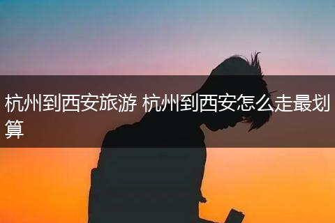 杭州到西安旅游 杭州到西安怎么走最划算