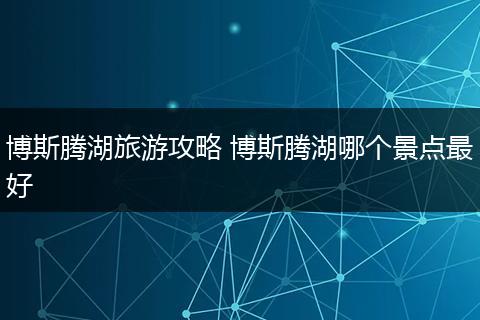 博斯腾湖旅游攻略 博斯腾湖哪个景点最好