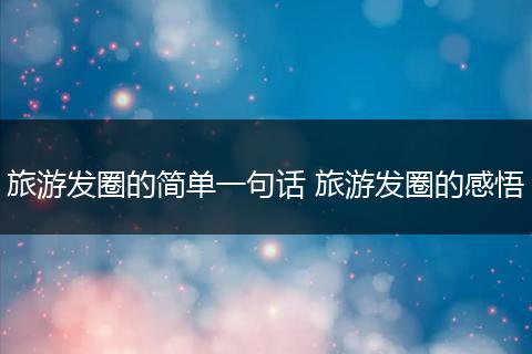 旅游发圈的简单一句话 旅游发圈的感悟