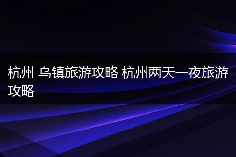 杭州 乌镇旅游攻略 杭州两天一夜旅游攻略