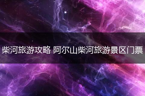 柴河旅游攻略 阿尔山柴河旅游景区门票