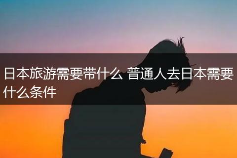 日本旅游需要带什么 普通人去日本需要什么条件