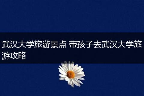 武汉大学旅游景点 带孩子去武汉大学旅游攻略