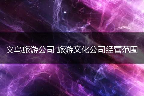 义乌旅游公司 旅游文化公司经营范围
