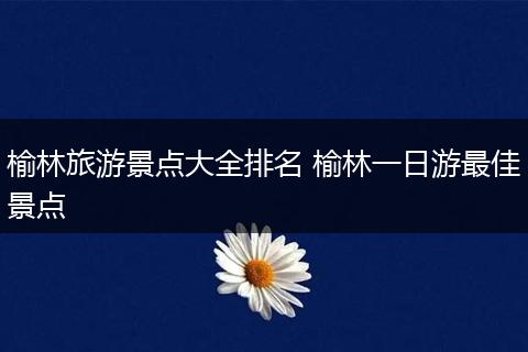 榆林旅游景点大全排名 榆林一日游最佳景点