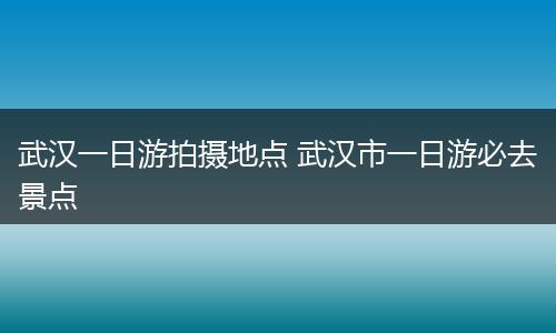 武汉一日游拍摄地点 武汉市一日游必去景点