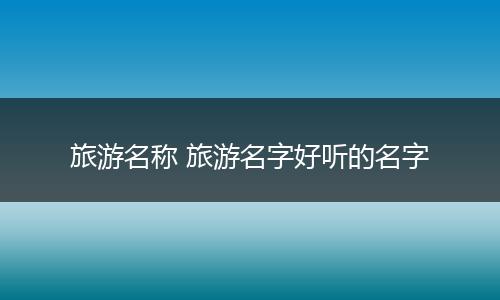 旅游名称 旅游名字好听的名字
