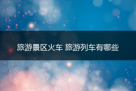 旅游景区火车 旅游列车有哪些