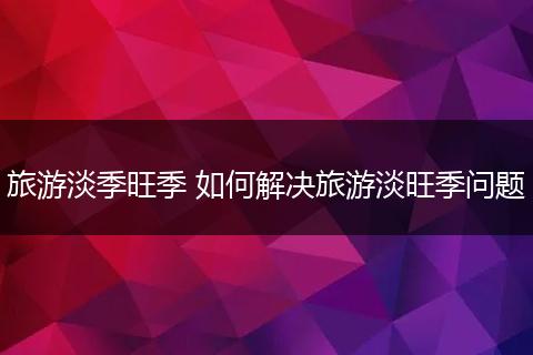 旅游淡季旺季 如何解决旅游淡旺季问题