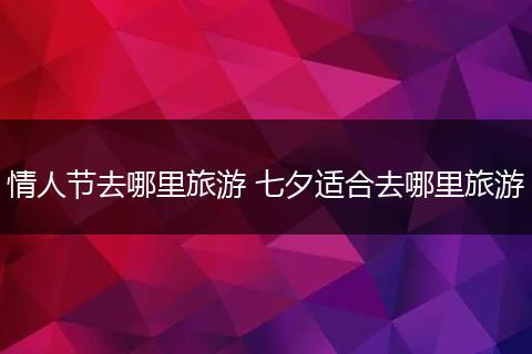 情人节去哪里旅游 七夕适合去哪里旅游