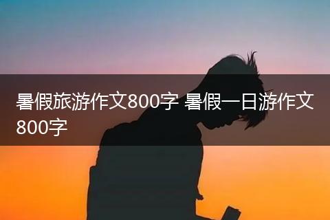 暑假旅游作文800字 暑假一日游作文800字