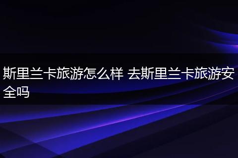 斯里兰卡旅游怎么样 去斯里兰卡旅游安全吗