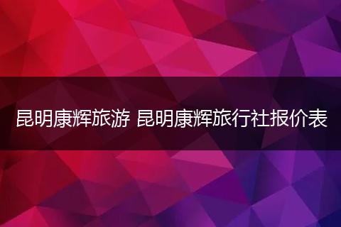 昆明康辉旅游 昆明康辉旅行社报价表