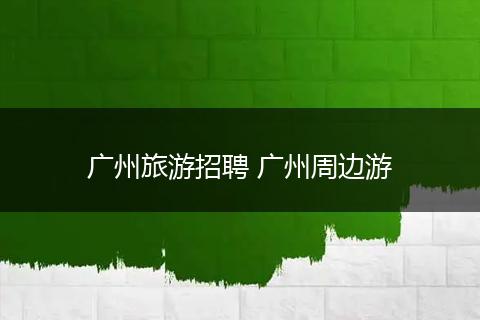 广州旅游招聘 广州周边游