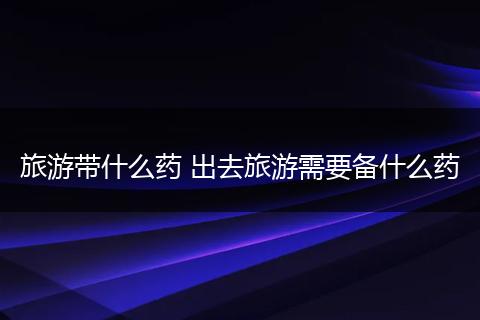 旅游带什么药 出去旅游需要备什么药