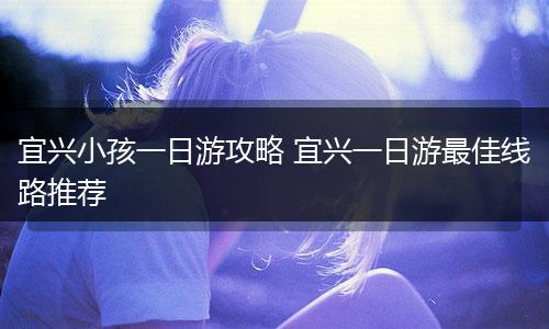 宜兴小孩一日游攻略 宜兴一日游最佳线路推荐