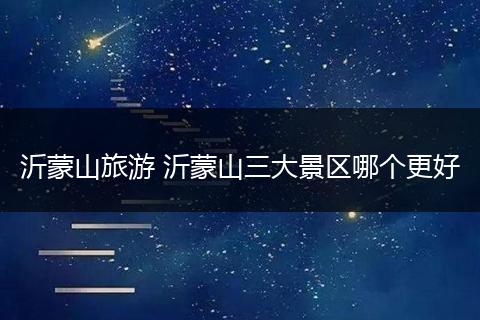 沂蒙山旅游 沂蒙山三大景区哪个更好