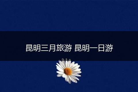 昆明三月旅游 昆明一日游