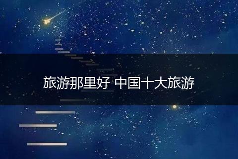 旅游那里好 中国十大旅游