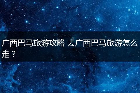 广西巴马旅游攻略 去广西巴马旅游怎么走？