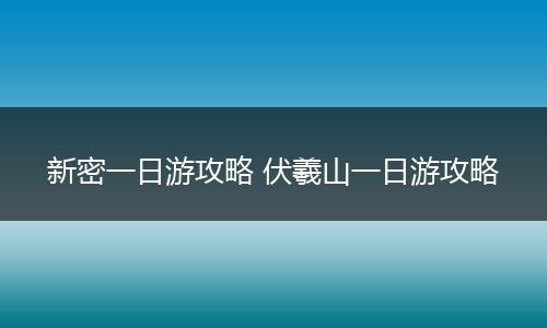 新密一日游攻略 伏羲山一日游攻略