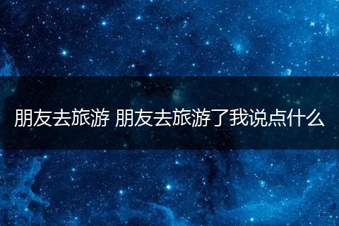 朋友去旅游 朋友去旅游了我说点什么