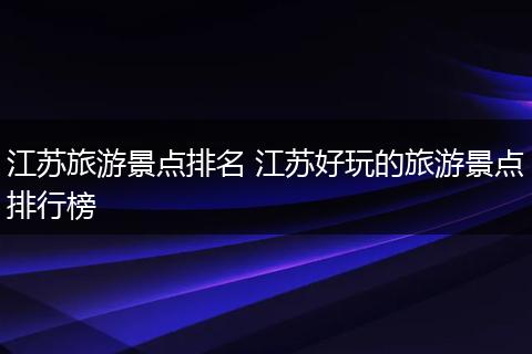 江苏旅游景点排名 江苏好玩的旅游景点排行榜