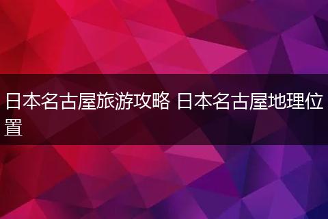 日本名古屋旅游攻略 日本名古屋地理位置
