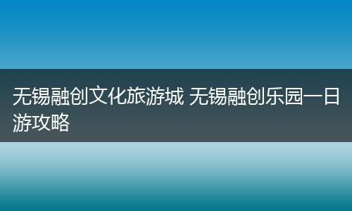 无锡融创文化旅游城 无锡融创乐园一日游攻略