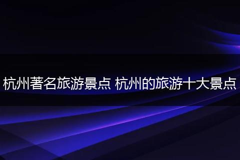 杭州著名旅游景点 杭州的旅游十大景点