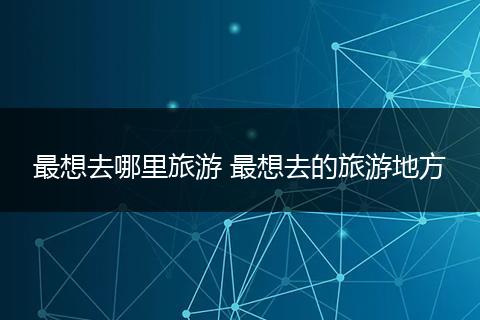 最想去哪里旅游 最想去的旅游地方