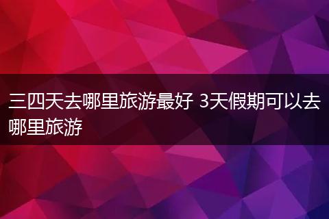 三四天去哪里旅游最好 3天假期可以去哪里旅游