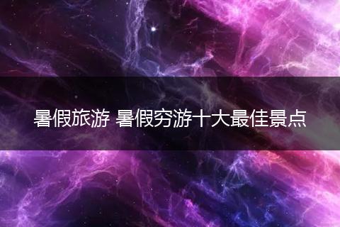 暑假旅游 暑假穷游十大最佳景点