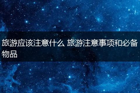 旅游应该注意什么 旅游注意事项和必备物品