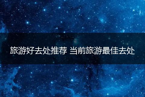 旅游好去处推荐 当前旅游最佳去处