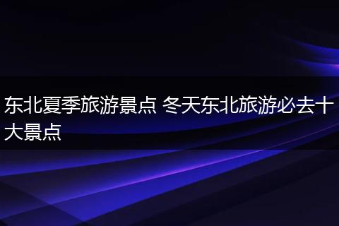 东北夏季旅游景点 冬天东北旅游必去十大景点